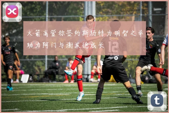火箭高管称签约斯玛特为明智之举助力阿门与谢泼德成长