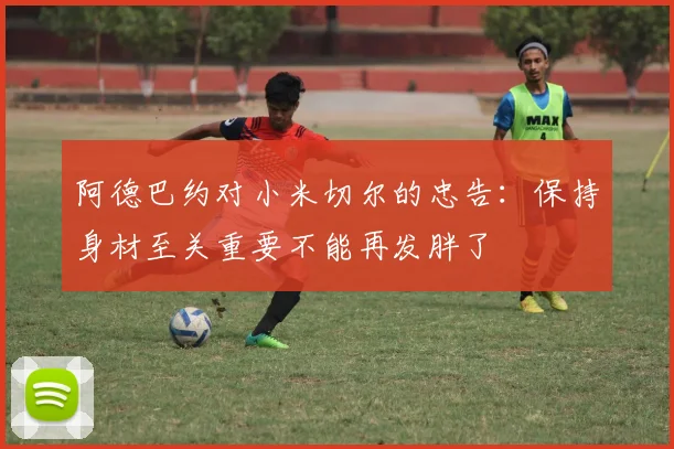 阿德巴约对小米切尔的忠告：保持身材至关重要不能再发胖了