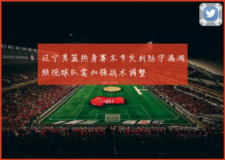 辽宁男篮热身赛末节失利防守漏洞频现球队需加强战术调整