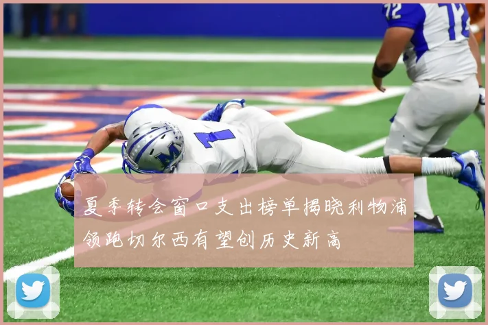 夏季转会窗口支出榜单揭晓利物浦领跑切尔西有望创历史新高