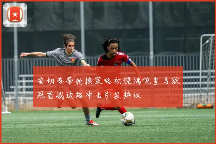 安切洛蒂轮换策略初现端倪皇马欧冠首战边路冲击引发热议