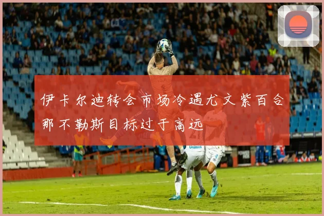 伊卡尔迪转会市场冷遇尤文紫百合那不勒斯目标过于高远